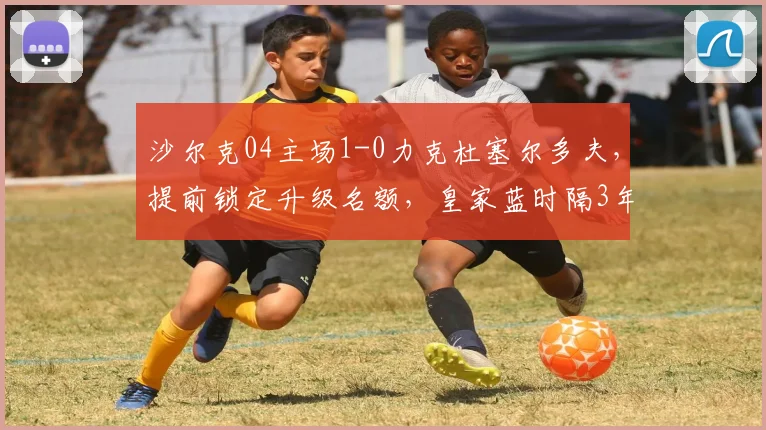 沙尔克04主场1-0力克杜塞尔多夫，提前锁定升级名额，皇家蓝时隔3年重返德甲全回顾