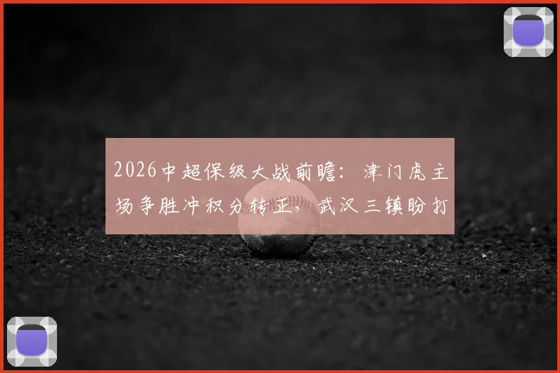 2026中超保级大战前瞻:津门虎主场争胜冲积分转正,武汉三镇盼打破客场不胜魔咒