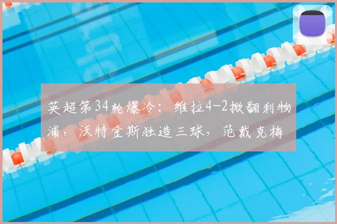 英超第34轮爆冷:维拉4-2掀翻利物浦,沃特金斯独造三球,范戴克梅开二度徒劳