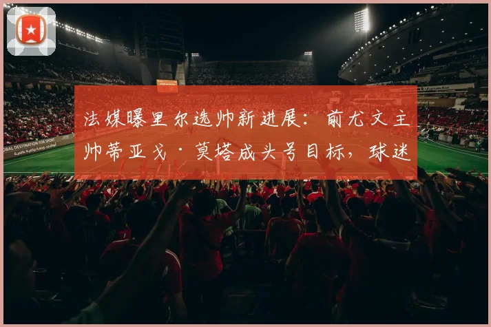 法媒曝里尔选帅新进展：前尤文主帅蒂亚戈·莫塔成头号目标，球迷热议其战术能否适应法甲