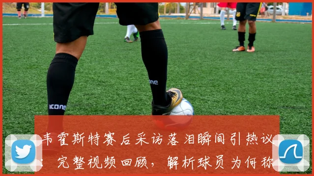 韦霍斯特赛后采访落泪瞬间引热议：完整视频回顾，解析球员为何称“一秒都没想过回家”背后心酸