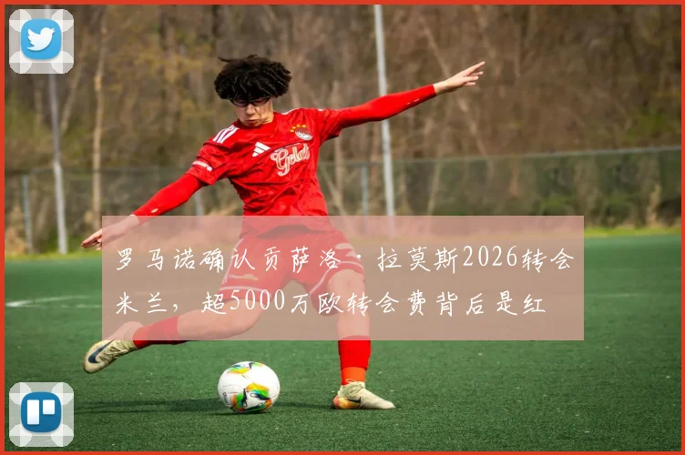 罗马诺确认贡萨洛·拉莫斯2026转会米兰,超5000万欧转会费背后是红黑军团的关键重建