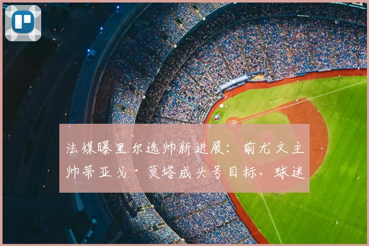 法媒曝里尔选帅新进展：前尤文主帅蒂亚戈·莫塔成头号目标，球迷热议其战术能否适应法甲