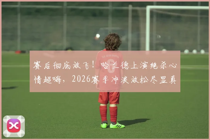 赛后彻底放飞！哈兰德上演绝杀心情超嗨，2026赛季冲浪放松尽显真实一面