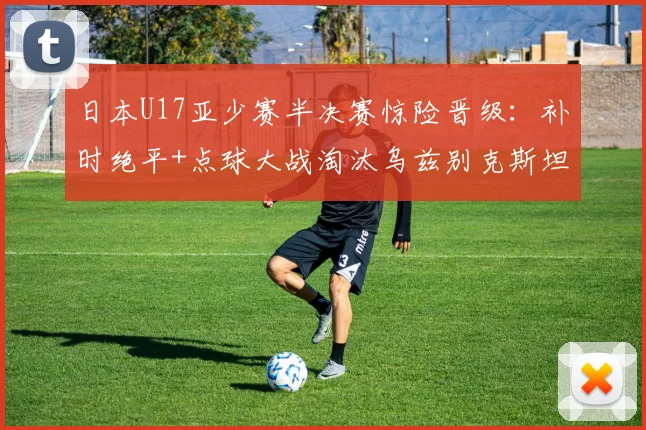 日本U17亚少赛半决赛惊险晋级：补时绝平+点球大战淘汰乌兹别克斯坦全过程解析，决赛对手与时间地点一览