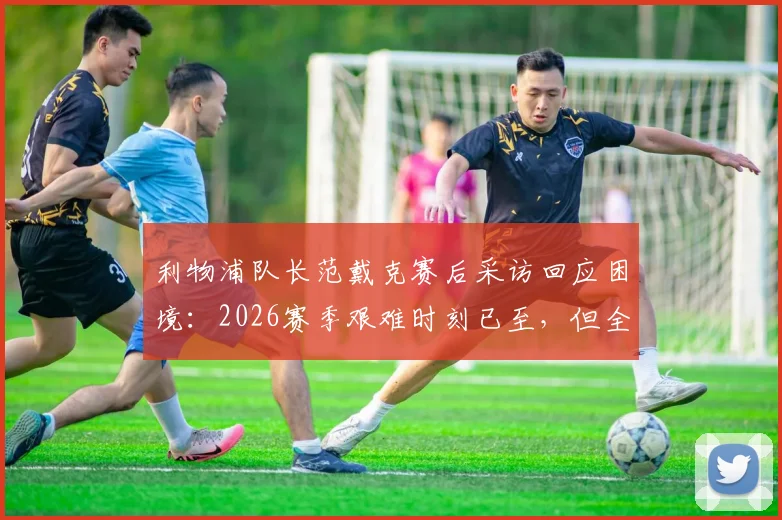 利物浦队长范戴克赛后采访回应困境：2026赛季艰难时刻已至，但全队拒绝寻找任何借口