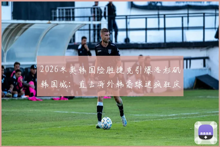 2026冬奥韩国险胜捷克引爆洛杉矶韩国城：直击海外韩裔球迷疯狂庆祝现场，解析体育如何凝聚社区