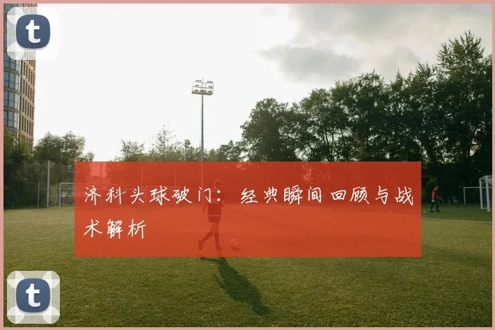 济科头球破门：经典瞬间回顾与战术解析