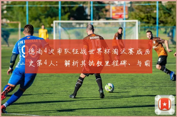 德尚4次率队征战世界杯淘汰赛成历史第4人：解析其执教里程碑、与前辈对比及2026年卫冕前景