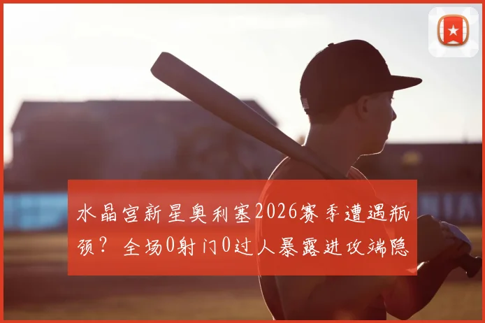 水晶宫新星奥利塞2026赛季遭遇瓶颈？全场0射门0过人暴露进攻端隐忧