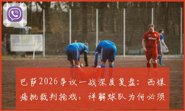 巴萨2026争议一战深度复盘：西媒痛批裁判抢戏，详解球队为何必须向欧足联强硬发声