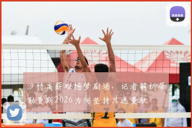 沙特高薪难撼梦剧场，记者解析蒂勒曼斯2026为何坚持只选曼联