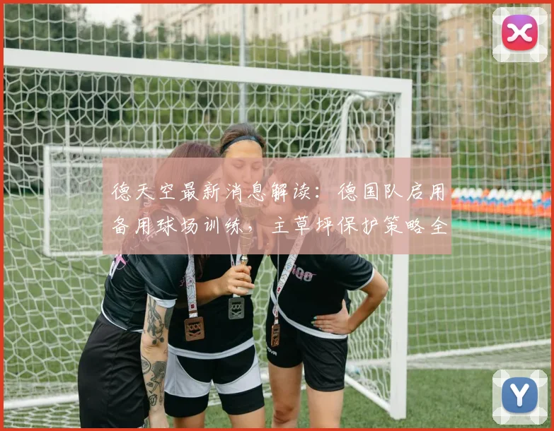 德天空最新消息解读：德国队启用备用球场训练，主草坪保护策略全解析