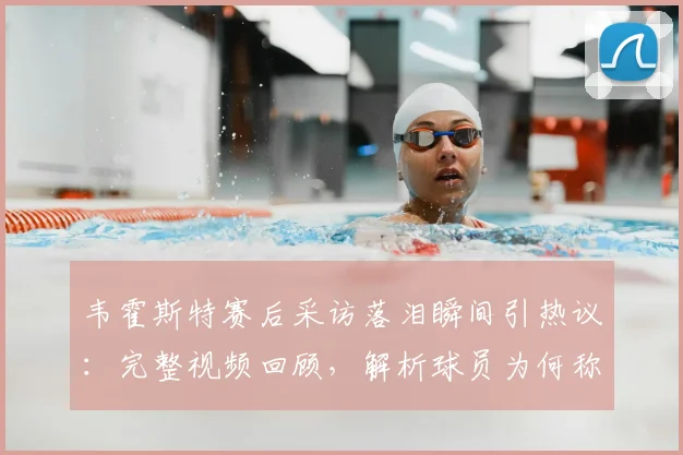 韦霍斯特赛后采访落泪瞬间引热议：完整视频回顾，解析球员为何称“一秒都没想过回家”背后心酸