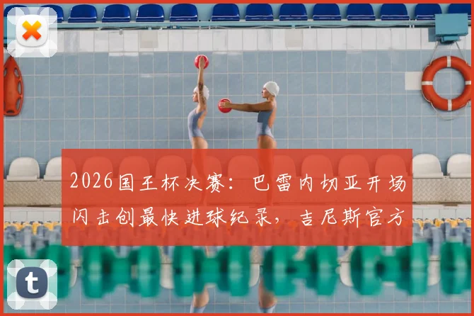 2026国王杯决赛：巴雷内切亚开场闪击创最快进球纪录，吉尼斯官方证书颁发全纪实