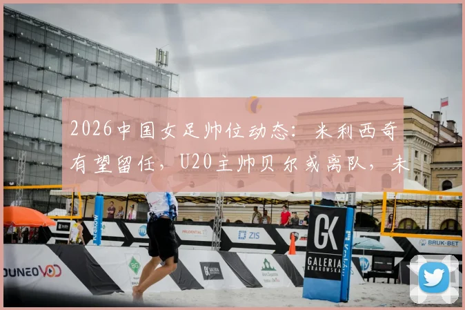 2026中国女足帅位动态：米利西奇有望留任，U20主帅贝尔或离队，未来人选分析与展望
