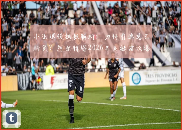小法退役执教解析：为何首选意乙科莫？阿尔特塔2026年关键建议曝光，师徒理念如今高度一致