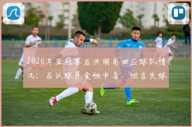 2026年亚冠赛后洪明甫回应球队情况：否认球员食物中毒，坦言失球后心态集体崩盘