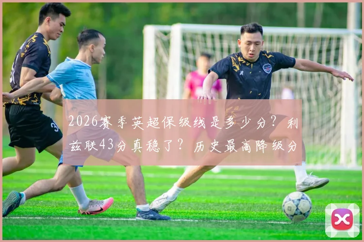 2026赛季英超保级线是多少分？利兹联43分真稳了？历史最高降级分数纪录面临挑战