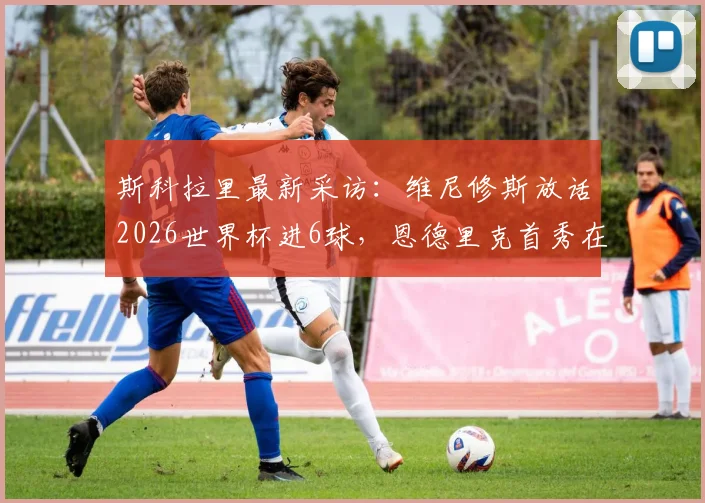 斯科拉里最新采访：维尼修斯放话2026世界杯进6球，恩德里克首秀在即，巴西队新老交替加速
