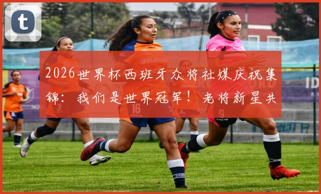 2026世界杯西班牙众将社媒庆祝集锦：我们是世界冠军！老将新星共同圆梦，附更衣室狂欢瞬间