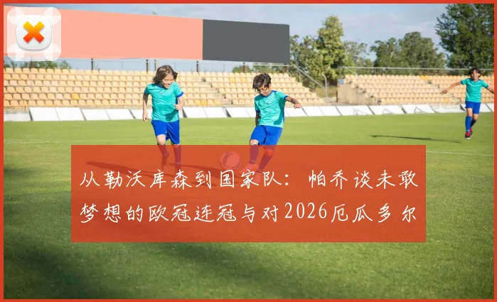 从勒沃库森到国家队：帕乔谈未敢梦想的欧冠连冠与对2026厄瓜多尔世界杯的深远期望
