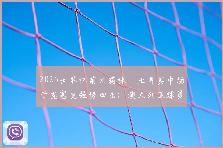2026世界杯前火药味！土耳其中场于克塞克强势回击：澳大利亚球员嘲讽我们缺经验很可笑