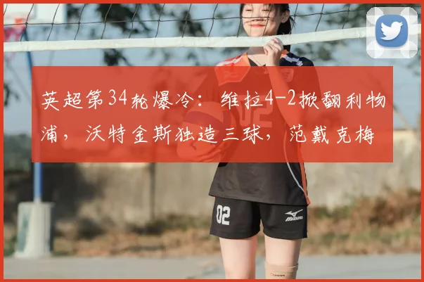 英超第34轮爆冷：维拉4-2掀翻利物浦，沃特金斯独造三球，范戴克梅开二度徒劳