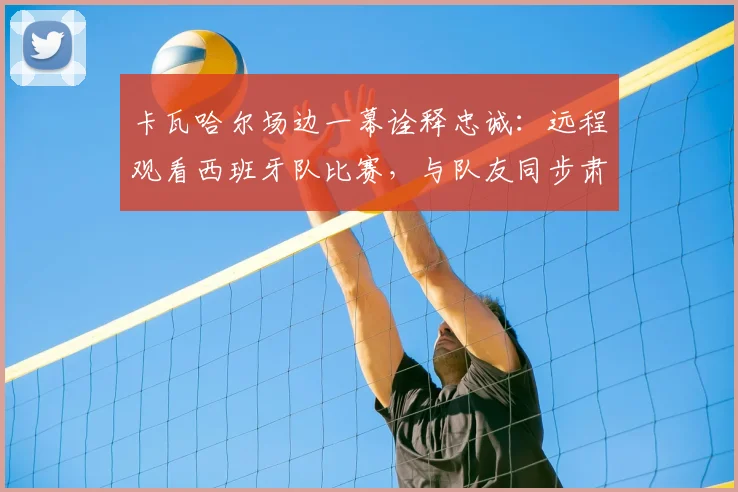 卡瓦哈尔场边一幕诠释忠诚：远程观看西班牙队比赛，与队友同步肃立致敬国歌