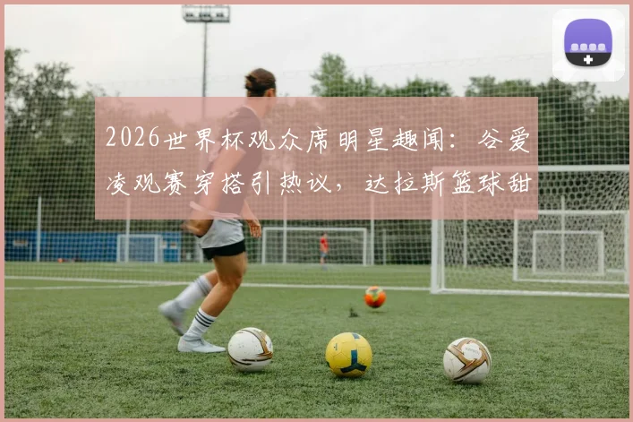 2026世界杯观众席明星趣闻：谷爱凌观赛穿搭引热议，达拉斯篮球甜心身份揭秘