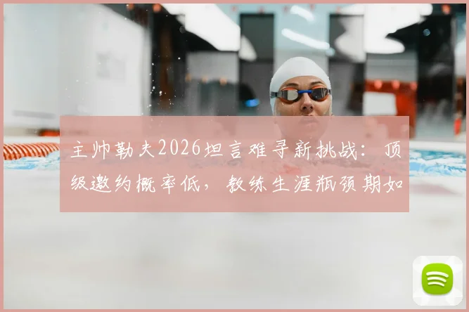 主帅勒夫2026坦言难寻新挑战：顶级邀约概率低，教练生涯瓶颈期如何破局