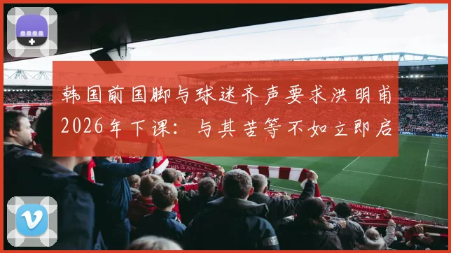 韩国前国脚与球迷齐声要求洪明甫2026年下课：与其苦等不如立即启动新帅遴选程序