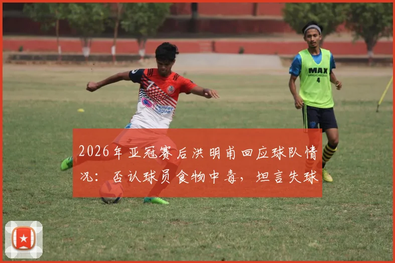2026年亚冠赛后洪明甫回应球队情况：否认球员食物中毒，坦言失球后心态集体崩盘