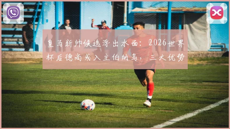 皇马新帅候选浮出水面：2026世界杯后德尚或入主伯纳乌，三大优势解析