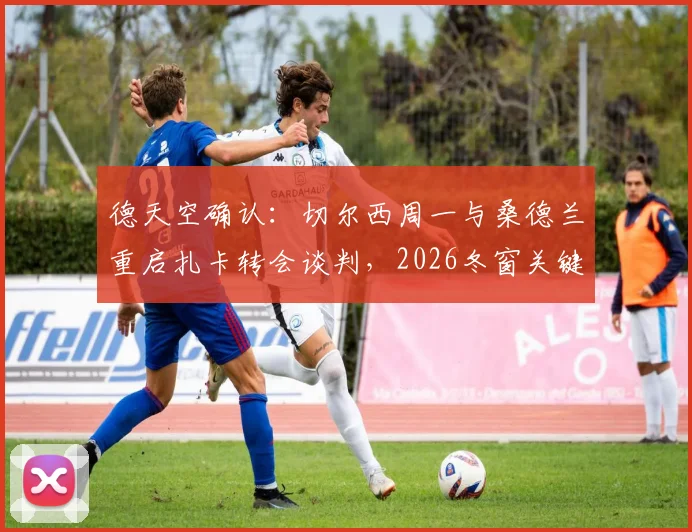 德天空确认：切尔西周一与桑德兰重启扎卡转会谈判，2026冬窗关键战开启
