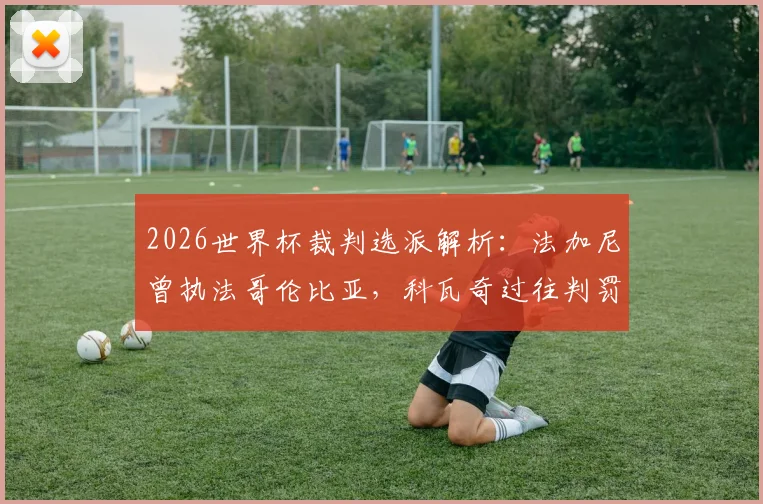 2026世界杯裁判选派解析：法加尼曾执法哥伦比亚，科瓦奇过往判罚阿根廷比赛回顾