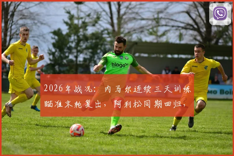 2026年战况：内马尔连续三天训练瞄准末轮复出，阿利松同期回归，巴西队迎双重利好解析