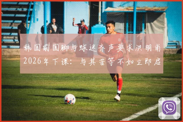 韩国前国脚与球迷齐声要求洪明甫2026年下课：与其苦等不如立即启动新帅遴选程序