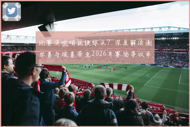比赛没吹哨就换球衣？深度解读谢尔基与埃基蒂克2026年赛场争议举动，探讨足坛规则与球员礼仪