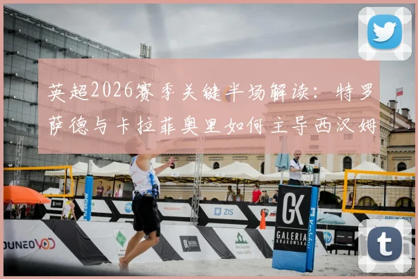 英超2026赛季关键半场解读：特罗萨德与卡拉菲奥里如何主导西汉姆联对阵阿森纳的攻防节奏？