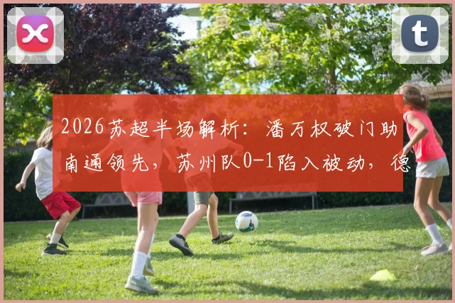 2026苏超半场解析：潘万权破门助南通领先，苏州队0-1陷入被动，德比战悬念再起
