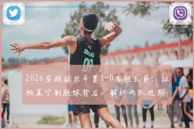 2026芬超赫尔辛基1-0客胜瓦萨：拉帕莱宁制胜球背后，解析两队近期状态与积分榜影响，附全场集锦观看指南