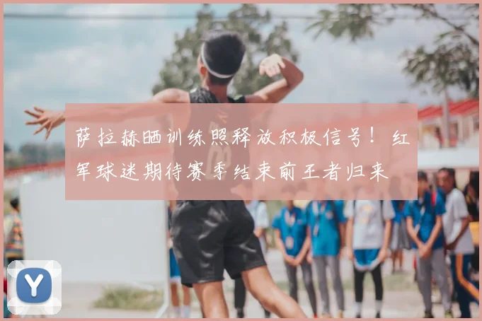 萨拉赫晒训练照释放积极信号！红军球迷期待赛季结束前王者归来