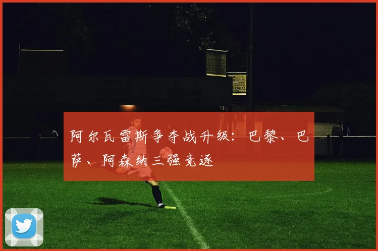 阿尔瓦雷斯争夺战升级：巴黎、巴萨、阿森纳三强竞逐