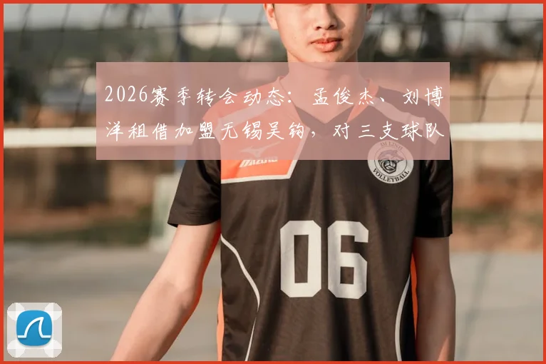 2026赛季转会动态：孟俊杰、刘博洋租借加盟无锡吴钩，对三支球队阵容有何影响？