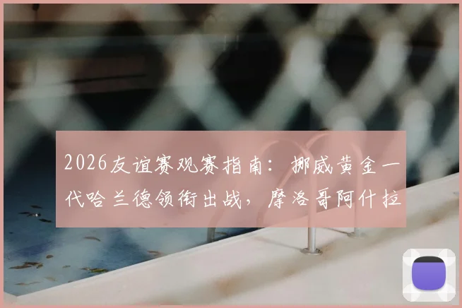 2026友谊赛观赛指南：挪威黄金一代哈兰德领衔出战，摩洛哥阿什拉夫伤情分析与历史交锋回顾