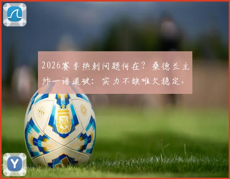 2026赛季热刺问题何在？桑德兰主帅一语道破：实力不缺唯欠稳定，德泽尔比是破局关键