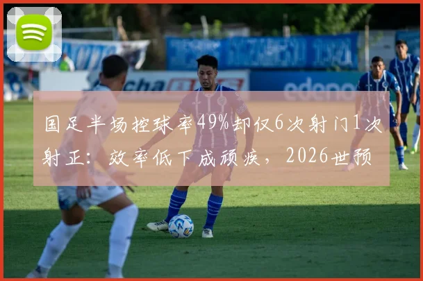 国足半场控球率49%却仅6次射门1次射正：效率低下成顽疾，2026世预赛出路何在？