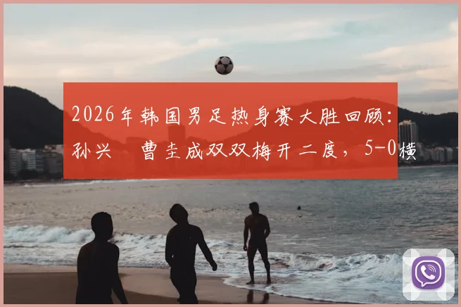 2026年韩国男足热身赛大胜回顾：孙兴慜曹圭成双双梅开二度，5-0横扫特立尼达和多巴哥全程解析
