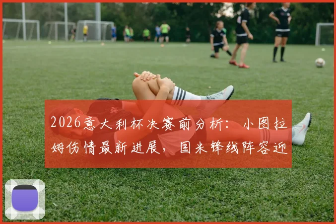 2026意大利杯决赛前分析：小图拉姆伤情最新进展，国米锋线阵容迎关键利好